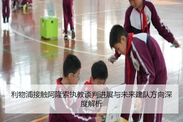 利物浦接触阿隆索执教谈判进展与未来建队方向深度解析