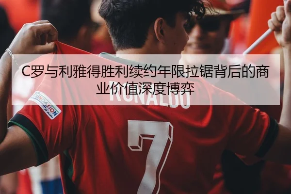 C罗与利雅得胜利续约年限拉锯背后的商业价值深度博弈