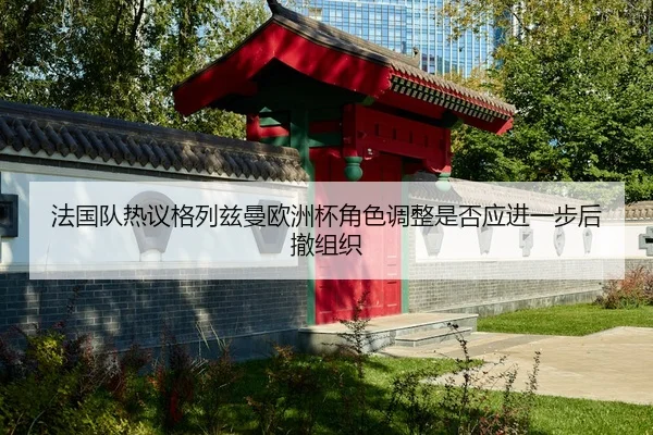 法国队热议格列兹曼欧洲杯角色调整是否应进一步后撤组织