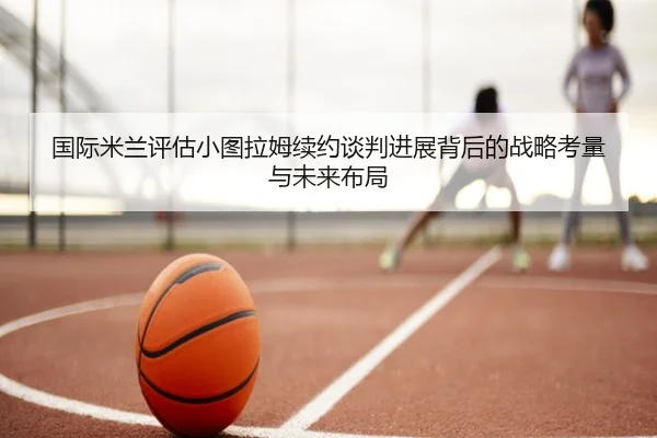 国际米兰评估小图拉姆续约谈判进展背后的战略考量与未来布局