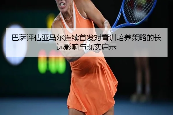 巴萨评估亚马尔连续首发对青训培养策略的长远影响与现实启示