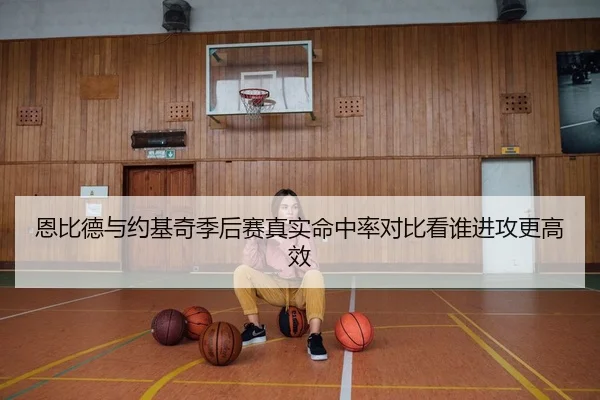 恩比德与约基奇季后赛真实命中率对比看谁进攻更高效