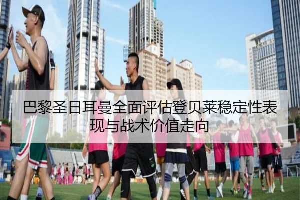 巴黎圣日耳曼全面评估登贝莱稳定性表现与战术价值走向