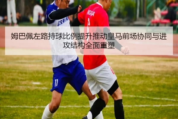 姆巴佩左路持球比例提升推动皇马前场协同与进攻结构全面重塑